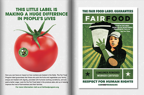 In the two-page Fair Food label ad in Ahold USA's quarterly food magazine, Savory, the text reads:  "Now you can have an impact on how workers are treated in the fields.  The Fair Food Program label guarantees that those who pick the fruits and vegetables your family enjoys are treated with dignity, provided with humane working conditions, and are paid a better wage.   Look for the Fair Food label in the produce aisle.  Join us in helping improve the lives of farmworkers and their families."